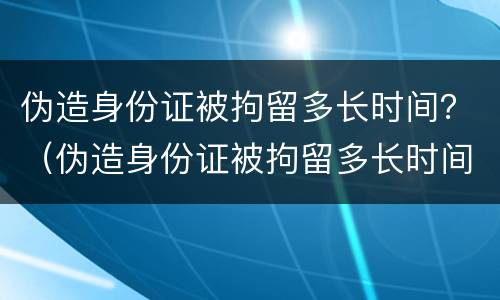 伪造身份证被拘留多长时间？（伪造身份证被拘留多长时间判刑）