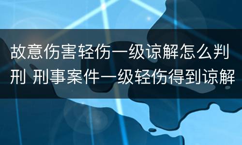 故意伤害轻伤一级谅解怎么判刑 刑事案件一级轻伤得到谅解会怎么判刑