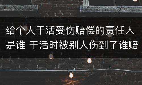 给个人干活受伤赔偿的责任人是谁 干活时被别人伤到了谁赔偿
