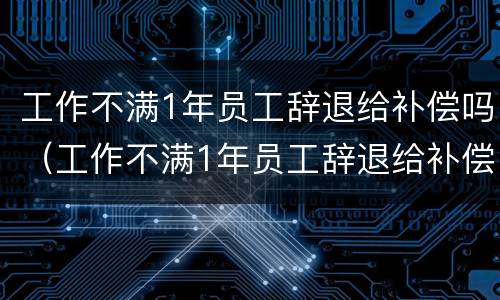 工作不满1年员工辞退给补偿吗（工作不满1年员工辞退给补偿吗合法吗）