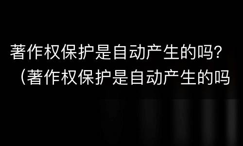 著作权保护是自动产生的吗？（著作权保护是自动产生的吗为什么）