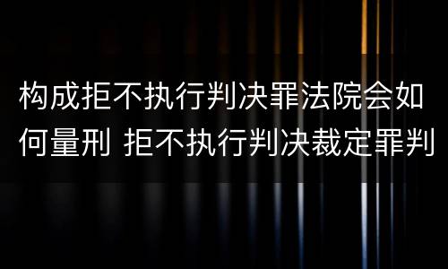 构成拒不执行判决罪法院会如何量刑 拒不执行判决裁定罪判刑标准