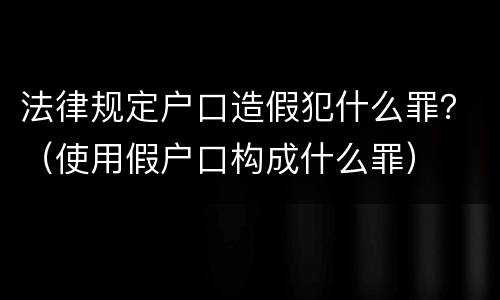 法律规定户口造假犯什么罪？（使用假户口构成什么罪）