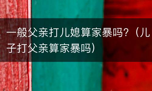 一般父亲打儿媳算家暴吗?（儿子打父亲算家暴吗）