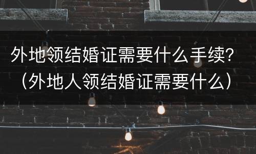 外地领结婚证需要什么手续？（外地人领结婚证需要什么）