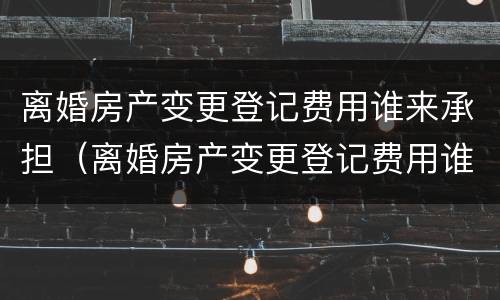 离婚房产变更登记费用谁来承担（离婚房产变更登记费用谁来承担责任）