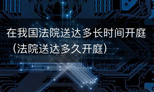 在我国法院送达多长时间开庭（法院送达多久开庭）