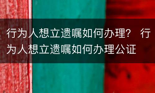 行为人想立遗嘱如何办理？ 行为人想立遗嘱如何办理公证