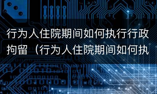行为人住院期间如何执行行政拘留（行为人住院期间如何执行行政拘留人员）
