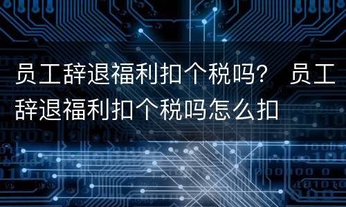 员工辞退福利扣个税吗？ 员工辞退福利扣个税吗怎么扣