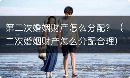 第二次婚姻财产怎么分配？（二次婚姻财产怎么分配合理）
