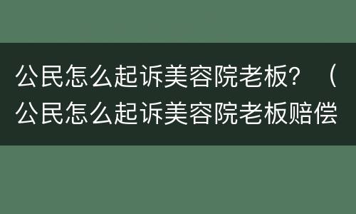 公民怎么起诉美容院老板？（公民怎么起诉美容院老板赔偿）