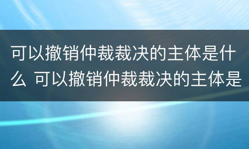 可以撤销仲裁裁决的主体是什么 可以撤销仲裁裁决的主体是什么