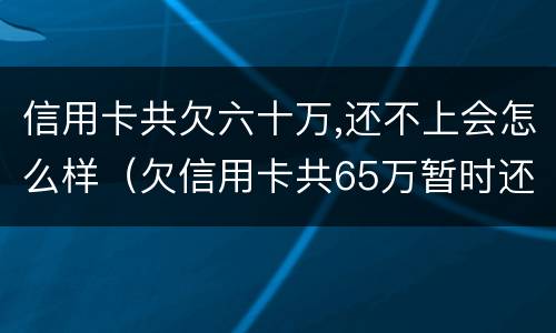 信用卡共欠六十万,还不上会怎么样（欠信用卡共65万暂时还不上）