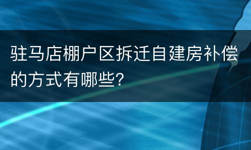 驻马店棚户区拆迁自建房补偿的方式有哪些？