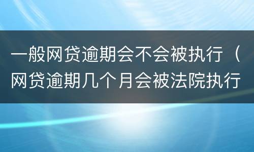一般网贷逾期会不会被执行（网贷逾期几个月会被法院执行）