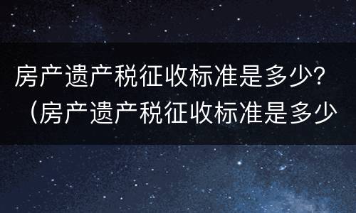 房产遗产税征收标准是多少？（房产遗产税征收标准是多少钱）