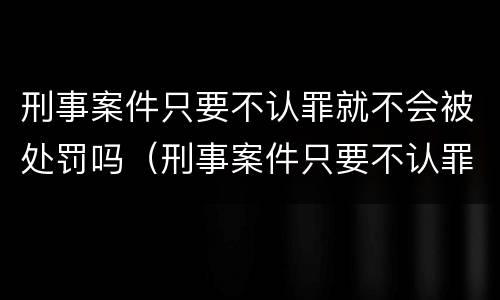 刑事案件只要不认罪就不会被处罚吗（刑事案件只要不认罪就不会被处罚吗）