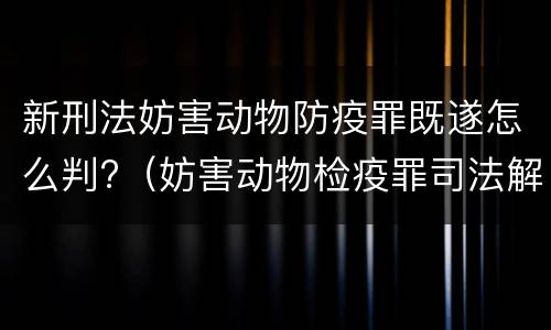 新刑法妨害动物防疫罪既遂怎么判?（妨害动物检疫罪司法解释）