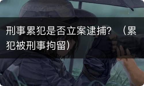 刑事累犯是否立案逮捕？（累犯被刑事拘留）