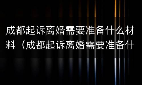 成都起诉离婚需要准备什么材料（成都起诉离婚需要准备什么材料呢）