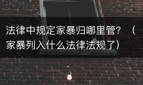 法律中规定家暴归哪里管？（家暴列入什么法律法规了）