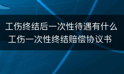 工伤终结后一次性待遇有什么 工伤一次性终结赔偿协议书