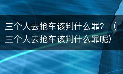 三个人去抢车该判什么罪？（三个人去抢车该判什么罪呢）