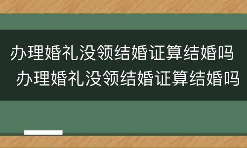 办理婚礼没领结婚证算结婚吗 办理婚礼没领结婚证算结婚吗