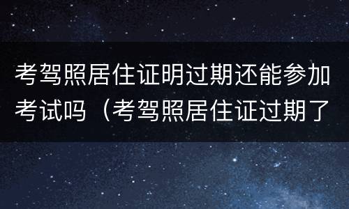 考驾照居住证明过期还能参加考试吗（考驾照居住证过期了怎么办）