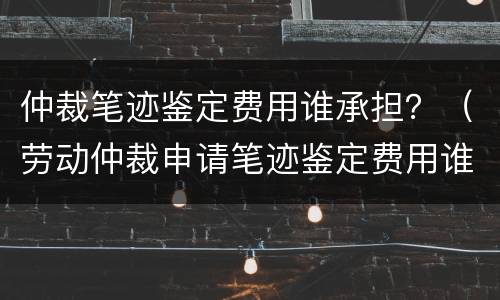 仲裁笔迹鉴定费用谁承担？（劳动仲裁申请笔迹鉴定费用谁承担）