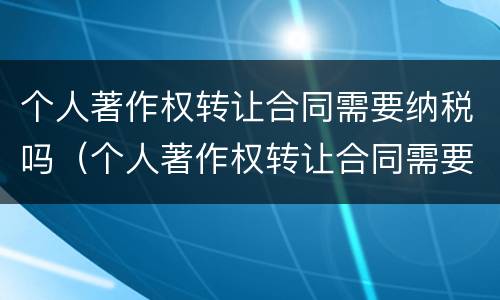 个人著作权转让合同需要纳税吗（个人著作权转让合同需要纳税吗合法吗）