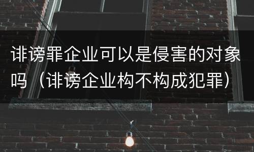 诽谤罪企业可以是侵害的对象吗（诽谤企业构不构成犯罪）