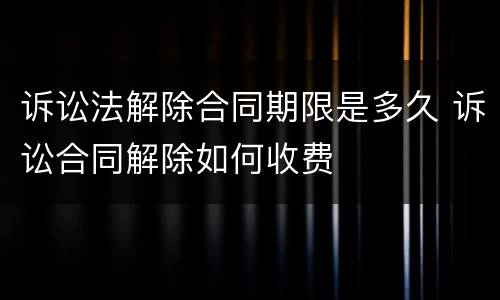 诉讼法解除合同期限是多久 诉讼合同解除如何收费