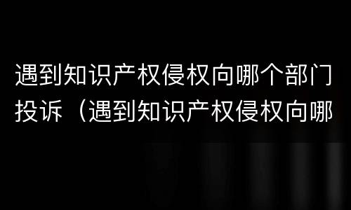 遇到知识产权侵权向哪个部门投诉（遇到知识产权侵权向哪个部门投诉最有效）