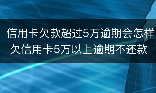 信用卡欠款超过5万逾期会怎样 欠信用卡5万以上逾期不还款