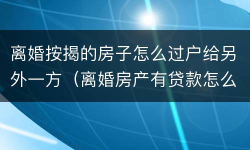 离婚按揭的房子怎么过户给另外一方（离婚房产有贷款怎么过户给另一方）