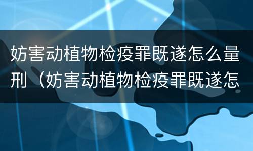 妨害动植物检疫罪既遂怎么量刑（妨害动植物检疫罪既遂怎么量刑的）