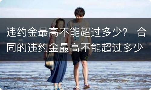 违约金最高不能超过多少？ 合同的违约金最高不能超过多少
