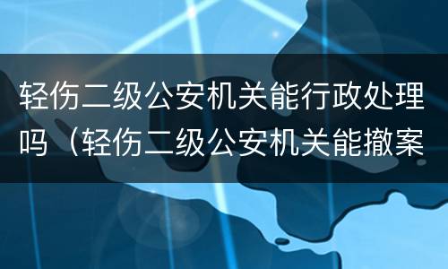 轻伤二级公安机关能行政处理吗（轻伤二级公安机关能撤案吗）