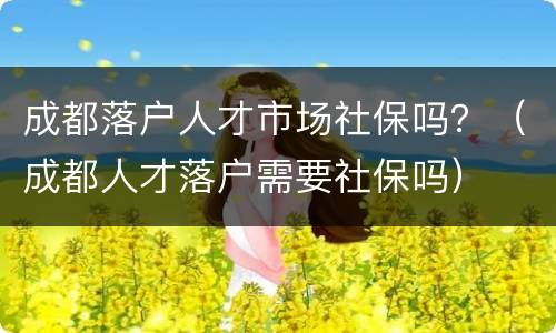 成都落户人才市场社保吗？（成都人才落户需要社保吗）