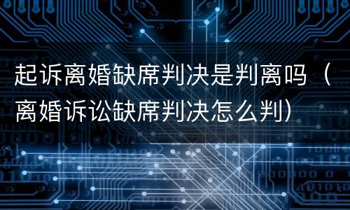 起诉离婚缺席判决是判离吗（离婚诉讼缺席判决怎么判）
