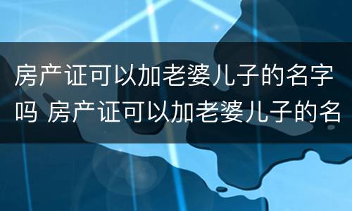 房产证可以加老婆儿子的名字吗 房产证可以加老婆儿子的名字吗怎么加