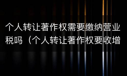 个人转让著作权需要缴纳营业税吗（个人转让著作权要收增值税吗）
