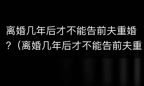 离婚几年后才不能告前夫重婚?（离婚几年后才不能告前夫重婚了）