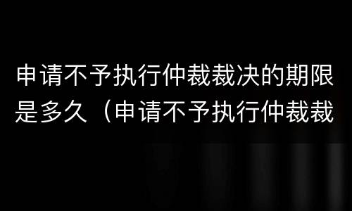 申请不予执行仲裁裁决的期限是多久（申请不予执行仲裁裁决的期限是多久呢）