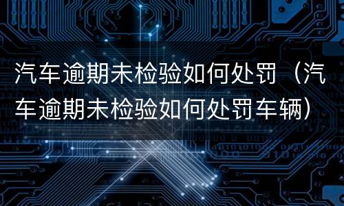 汽车逾期未检验如何处罚（汽车逾期未检验如何处罚车辆）