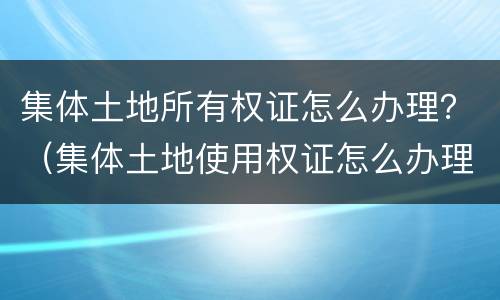 集体土地所有权证怎么办理？（集体土地使用权证怎么办理）