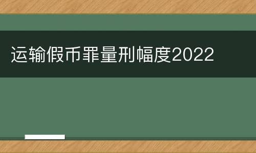 运输假币罪量刑幅度2022