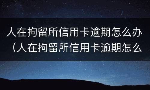 人在拘留所信用卡逾期怎么办（人在拘留所信用卡逾期怎么办理）